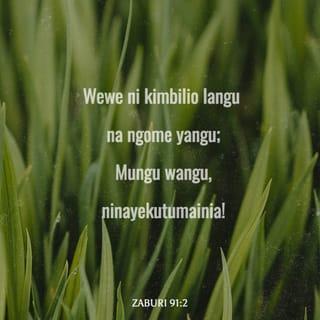 Zaburi 91:1-16 - Anayekaa chini ya ulinzi wa Mungu Mkuu,
anayeishi chini ya kivuli cha Mungu Mwenye Nguvu,
ataweza kumwambia Mwenyezi-Mungu:
“Wewe ni kimbilio langu na ngome yangu;
Mungu wangu, ninayekutumainia!”
Hakika Mungu atakuokoa katika mtego;
atakukinga na maradhi mabaya.
Atakufunika kwa mabawa yake,
utapata usalama kwake;
mkono wake utakulinda na kukukinga.
Huna haja ya kuogopa vitisho vya usiku,
wala shambulio la ghafla mchana;
huna haja ya kuogopa baa lizukalo usiku,
wala maafa yanayotokea mchana.
Hata watu elfu wakianguka karibu nawe,
naam, elfu kumi kuliani mwako,
lakini wewe baa halitakukaribia.
Kwa macho yako mwenyewe utaangalia,
na kuona jinsi watu waovu wanavyoadhibiwa.
Wewe umemfanya Mwenyezi-Mungu kuwa kimbilio lako;
naam, Mungu aliye juu kuwa kinga yako.
Kwa hiyo, hutapatwa na maafa yoyote;
nyumba yako haitakaribiwa na baa lolote.
Maana Mungu atawaamuru malaika zake,
wakulinde popote uendapo.
Watakuchukua mikononi mwao,
usije ukajikwaa kwenye jiwe.
Utakanyaga simba na nyoka,
utawaponda wana simba na majoka.
Mungu asema: “Nitamwokoa yule anipendaye;
nitamlinda anayenitambua!
Akiniita, mimi nitamwitikia;
akiwa taabuni nitakuwa naye;
nitamwokoa na kumpa heshima.
Nitamridhisha kwa maisha marefu,
nitamjalia wokovu wangu.”