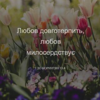 1-е до коринтян 13:4-13 - Любов довготерпить, любов милосердствує, не заздрить, любов не величається, не надимається,
не поводиться нечемно, не шукає тільки свого, не рветься до гніву, не думає лихого, не радіє з неправди, але тішиться правдою, усе зносить, вірить у все, сподівається всього, усе терпить! Ніколи любов не перестає! Хоч пророцтва й існують, та припиняться, хоч мови існують, замовкнуть, хоч існує знання, та скасується.
Бо ми знаємо частинно, і пророкуємо частинно; коли ж досконале настане, тоді зупиниться те, що частинне. Коли я дитиною був, то я говорив, як дитина, як дитина я думав, розумів, як дитина. Коли ж мужем я став, то відкинув дитяче. Отож, тепер бачимо ми ніби у дзеркалі, у загадці, але потім обличчям в обличчя; тепер розумію частинно, а потім пізнаю, як і пізнаний я. А тепер залишаються віра, надія, любов, оці три. А найбільша між ними любов!