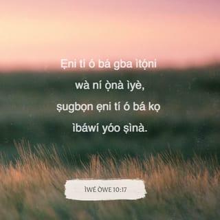 Owe 10:17-32 - Ẹniti o ba pa ẹkọ́ mọ́, o wà ni ipa-ọ̀na ìye; ṣugbọn ẹniti o ba kọ̀ ibawi o ṣìna.
Ẹniti o ba pa ikorira mọ́ li ète eke, ati ẹniti o ba ngba ọ̀rọ-ẹ̀hin, aṣiwere ni.
Ninu ọ̀rọ pipọ, a kò le ifẹ ẹ̀ṣẹ kù: ṣugbọn ẹniti o fi ète mọ ète li o gbọ́n.
Ahọn olõtọ dabi ãyo fadaka: aiya enia buburu kò ni iye lori.
Ete olododo mbọ́ ọ̀pọlọpọ enia: ṣugbọn awọn aṣiwere yio kú li ailọgbọ́n.
Ibukún Oluwa ni imu ni ilà, kì isi ifi lãla pẹlu rẹ̀.
Bi ẹrín ni fun aṣiwere lati hu ìwa-ika: ṣugbọn ọlọgbọ́n li ẹni oye.
Ibẹ̀ru enia buburu mbọwá ba a: ṣugbọn ifẹ olododo li a o fi fun u.
Bi ìji ti ijà rekọja: bẹ̃li enia buburu kì yio si mọ: ṣugbọn olododo ni ipilẹ ainipẹkun.
Bi ọti kikan si ehin, ati bi ẽfin si oju, bẹ̃li ọlẹ si ẹniti o rán a ni iṣẹ.
Ibẹ̀ru Oluwa mu ọjọ gùn: ṣugbọn ọdun enia buburu li a o ṣẹ́ kuru.
Abá olododo ayọ̀ ni yio jasi: ṣugbọn ireti enia buburu ni yio ṣegbe.
Ọ̀na Oluwa jẹ́ ãbò fun ẹni iduroṣinṣin, ṣugbọn egbe ni fun awọn oniṣẹ-ẹ̀ṣẹ.
A kì yio ṣi olododo ni ipo lai; ṣugbọn enia buburu kì yio gbe ilẹ̀-aiye.
Ẹnu olõtọ mu ọgbọ́n jade; ṣugbọn ahọn arekereke li a o ke kuro.
Ete olododo mọ̀ ohun itẹwọgba; ṣugbọn ẹnu enia buburu nsọ̀rọ arekereke.