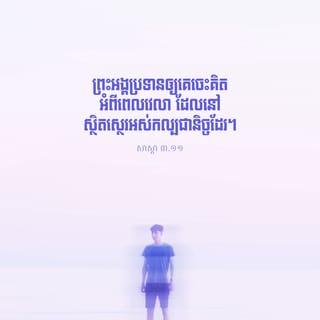 សាស្ដា 3:11-13 - អ្វីៗដែលព្រះអង្គធ្វើសុទ្ធតែល្អស្អាត តាមពេលរបស់វា។ ទោះបីមនុស្សពុំអាចយល់ពីស្នាព្រះហស្ដ ដែលព្រះជាម្ចាស់បានធ្វើ ចាប់ពីដើមរហូតដល់ចុងបញ្ចប់ក្ដី ក៏ព្រះអង្គប្រទានឲ្យគេចេះគិតអំពីពេលវេលា ដែលនៅស្ថិតស្ថេរអស់កល្បជានិច្ចដែរ។ ខ្ញុំយល់ឃើញថា គ្មានការអ្វីប្រសើរសម្រាប់មនុស្ស ក្រៅពីការសប្បាយ និងមានសេចក្ដីសុខ ក្នុងពេលដែលខ្លួននៅមានជីវិតនោះឡើយ។ ការស៊ីផឹក និងការមានអំណរសប្បាយចំពោះកិច្ចការដែលខ្លួនបានធ្វើនោះ គឺជាអំណោយទានដែលព្រះជាម្ចាស់ឲ្យមនុស្សគ្រប់ៗរូប។