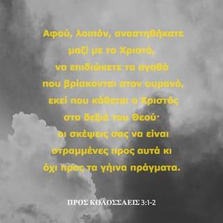 ΠΡΟΣ ΚΟΛΟΣΣΑΕΙΣ 3:1-10 - Αφού, λοιπόν, αναστηθήκατε μαζί με το Χριστό, να επιδιώκετε τα αγαθά που βρίσκονται στον ουρανό, εκεί που κάθεται ο Χριστός στα δεξιά του Θεού· οι σκέψεις σας να είναι στραμμένες προς αυτά κι όχι προς τα γήινα πράγματα. Γιατί πεθάνατε μαζί με το Χριστό κι η ζωή σας είναι κρυμμένη μαζί με το Χριστό στο Θεό. Όταν ο Χριστός, που είναι η αληθινή ζωή μας, φανερωθεί, τότε κι εσείς θα φανερωθείτε μαζί του δοξασμένοι στην παρουσία του.
Απονεκρώστε, λοιπόν, ό,τι σας συνδέει με το αμαρτωλό παρελθόν: Την πορνεία, την ηθική ακαθαρσία, το πάθος, την κακή επιθυμία και την πλεονεξία, που είναι ειδωλολατρία. Για όλα αυτά θα πέσει η οργή του Θεού πάνω σ’ εκείνους που δε θέλουν να πιστέψουν. Σ’ αυτούς ανήκατε άλλοτε κι εσείς, όταν αυτά τα πάθη δυνάστευαν τη ζωή σας. Τώρα όμως πετάξτε τα όλα αυτά από πάνω σας: Την οργή, το θυμό, την πονηρία, την κακολογία και την αισχρολογία. Μη λέτε ψέματα ο ένας στον άλλο, αφού βγάλατε από πάνω σας τον παλιό αμαρτωλό εαυτό σας με τις συνήθειές του. Τώρα πια έχετε ντυθεί τον καινούριο άνθρωπο, που ανανεώνεται συνεχώς σύμφωνα με την εικόνα του δημιουργού του, ώστε με τη νέα ζωή του να φτάσει στην τέλεια γνώση του Θεού.