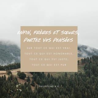 Philippiens 4:8 - Au reste, frères, que tout ce qui est vrai, tout ce qui est honorable, tout ce qui est juste, tout ce qui est pur, tout ce qui est aimable, tout ce qui mérite l’approbation, ce qui est vertueux et digne de louange, soit l’objet de vos pensées.