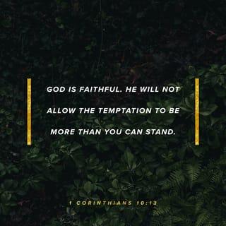 1 Corinthians 10:13 - No testing has overtaken you that is not common to everyone. God is faithful, and he will not let you be tested beyond your strength, but with the testing he will also provide the way out so that you may be able to endure it.