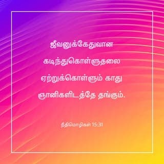 நீதிமொழிகள் 15:30-33 - கண்களின் ஒளி இருதயத்தைப் பூரிப்பாக்கும்; நற்செய்தி எலும்புகளைப் புஷ்டியாக்கும்.
ஜீவனுக்கேதுவான கடிந்துகொள்ளுதலை ஏற்றுக்கொள்ளும் காது ஞானிகளிடத்தே தங்கும்.
புத்திமதியைத் தள்ளிவிடுகிறவன் தன் ஆத்துமாவை வெறுக்கிறான்; கடிந்துகொள்ளுதலைக் கேட்கிறவனோ ஞானமடைவான்.
கர்த்தருக்குப் பயப்படுதல் ஞானத்தைப் போதிக்கும்; மேன்மைக்கு முன்னானது தாழ்மை.