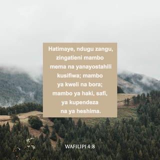 Flp 4:8-13 - Hatimaye, ndugu zangu, mambo yo yote yaliyo ya kweli, yo yote yaliyo ya staha, yo yote yaliyo ya haki, yo yote yaliyo safi, yo yote yenye kupendeza, yo yote yenye sifa njema; ukiwapo wema wo wote, ikiwapo sifa nzuri yo yote, yatafakarini hayo. Mambo mliyojifunza kwangu na kuyapokea, na kuyasikia na kuyaona kwangu, yatendeni hayo; na Mungu wa amani atakuwa pamoja nanyi.
Nalifurahi sana katika Bwana, kwa kuwa sasa mwisho mmehuisha tena fikira zenu kwa ajili yangu, kama vile mlivyokuwa mkinifikiri hali yangu lakini hamkupata nafasi. Si kwamba nasema haya kwa kuwa nina mahitaji; maana nimejifunza kuwa radhi na hali yo yote niliyo nayo. Najua kudhiliwa, tena najua kufanikiwa; katika hali yo yote, na katika mambo yo yote, nimefundishwa kushiba na kuona njaa, kuwa na vingi na kupungukiwa. Nayaweza mambo yote katika yeye anitiaye nguvu.