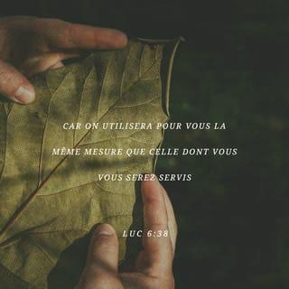 Luc 6:38 - Donnez à d’autres personnes et Dieu vous donnera. Il vous donnera plus que ce que vous avez donné. Il remplira vos poches jusqu’à ce que plus rien n’y entre. Ce sera si plein que cela débordera. Dieu vous donnera comme vous donnez aux autres personnes.