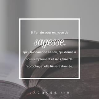 Jacques 1:5-7 - Si quelqu’un parmi vous manque de sagesse, il doit la demander à Dieu, et Dieu lui donnera cette sagesse. En effet, Dieu donne à tous généreusement, sans faire de reproches. Mais il faut qu’il demande avec foi, sans douter. Celui qui doute ressemble à une grosse vague de la mer que le vent soulève et agite. Celui-là ne doit pas penser qu’il va recevoir quelque chose du Seigneur.