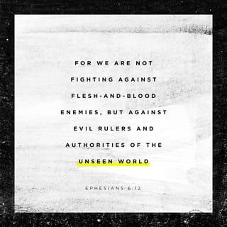 Ephesians 6:12-18 - For our struggle is not against flesh and blood, but against the rulers, against the authorities, against the powers of this dark world and against the spiritual forces of evil in the heavenly realms. Therefore put on the full armor of God, so that when the day of evil comes, you may be able to stand your ground, and after you have done everything, to stand. Stand firm then, with the belt of truth buckled around your waist, with the breastplate of righteousness in place, and with your feet fitted with the readiness that comes from the gospel of peace. In addition to all this, take up the shield of faith, with which you can extinguish all the flaming arrows of the evil one. Take the helmet of salvation and the sword of the Spirit, which is the word of God.
And pray in the Spirit on all occasions with all kinds of prayers and requests. With this in mind, be alert and always keep on praying for all the Lord’s people.