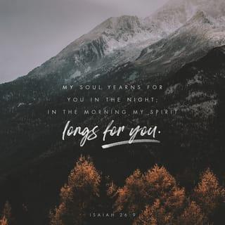 Isaiah 26:7-9 - The path of the righteous is level;
you, the Upright One, make the way of the righteous smooth.
Yes, LORD, walking in the way of your laws,
we wait for you;
your name and renown
are the desire of our hearts.
My soul yearns for you in the night;
in the morning my spirit longs for you.
When your judgments come upon the earth,
the people of the world learn righteousness.