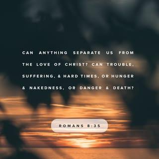 Romans 8:35-39 - Can anything ever separate us from Christ’s love? Does it mean he no longer loves us if we have trouble or calamity, or are persecuted, or hungry, or destitute, or in danger, or threatened with death? (As the Scriptures say, “For your sake we are killed every day; we are being slaughtered like sheep.”) No, despite all these things, overwhelming victory is ours through Christ, who loved us.
And I am convinced that nothing can ever separate us from God’s love. Neither death nor life, neither angels nor demons, neither our fears for today nor our worries about tomorrow—not even the powers of hell can separate us from God’s love. No power in the sky above or in the earth below—indeed, nothing in all creation will ever be able to separate us from the love of God that is revealed in Christ Jesus our Lord.