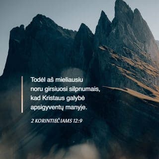 Antrasis laiškas Korintiečiams 12:9 - Bet Viešpats man pasakė: „Pakanka tau mano malonės, nes mano stiprybė tampa tobula silpnume.“ Todėl mieliausiai girsiuosi savo silpnumais, kad Kristaus jėga pasiliktų ant manęs.