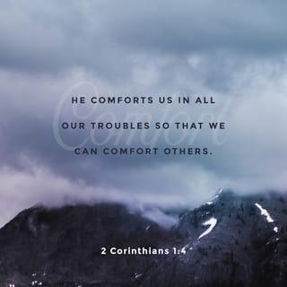 2 Corinthians 1:3-4 - Praise the God and Father of our Lord Jesus Christ, the Father of mercies and the God of all comfort. He comforts us in all our affliction, so that we may be able to comfort those who are in any kind of affliction, through the comfort we ourselves receive from God.
