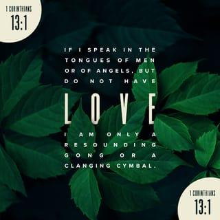 1 Corinthians 13:1-10 - If I speak in the tongues of men and of angels, but have not love, I am a noisy gong or a clanging cymbal. And if I have prophetic powers, and understand all mysteries and all knowledge, and if I have all faith, so as to remove mountains, but have not love, I am nothing. If I give away all I have, and if I deliver up my body to be burned, but have not love, I gain nothing.
Love is patient and kind; love does not envy or boast; it is not arrogant or rude. It does not insist on its own way; it is not irritable or resentful; it does not rejoice at wrongdoing, but rejoices with the truth. Love bears all things, believes all things, hopes all things, endures all things.
Love never ends. As for prophecies, they will pass away; as for tongues, they will cease; as for knowledge, it will pass away. For we know in part and we prophesy in part, but when the perfect comes, the partial will pass away.