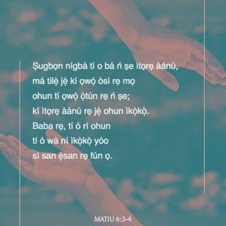 Mat 6:2-16 - Nitorina nigbati iwọ ba nṣe itọrẹ ãnu rẹ, máṣe fun fère niwaju rẹ, bi awọn agabagebe ti nṣe ni sinagogu ati ni ita, ki nwọn ki o le gbà iyìn enia. Lõtọ ni mo wi fun nyin, nwọn ti gbà ère wọn na.
Ṣugbọn nigbati iwọ ba nṣe itọrẹ ãnu rẹ, máṣe jẹ ki ọwọ́ òsi rẹ ki o mọ̀ ohun ti ọwọ́ ọtún rẹ nṣe;
Ki itọrẹ ãnu rẹ ki o le wà ni ìkọkọ; Baba rẹ ti o si riran ni ìkọkọ, on tikararẹ̀ yio san a fun ọ ni gbangba.
Nigbati iwọ ba ngbadura, máṣe dabi awọn agabagebe; nitori nwọn fẹ ati mã duro gbadura ni sinagogu ati ni igun ọ̀na ita, ki enia ki o ba le ri wọn. Lõtọ ni mo wi fun nyin, nwọn ti gbà ère wọn na.
Ṣugbọn iwọ, nigbati iwọ ba ngbadura, wọ̀ iyẹwu rẹ lọ, nigbati iwọ ba si sé ilẹkùn rẹ tan, gbadura si Baba rẹ ti mbẹ ni ìkọkọ; Baba rẹ ti o si riran ni ìkọkọ yio san a fun ọ ni gbangba.
Ṣugbọn nigbati ẹnyin ba ngbadura, ẹ máṣe atunwi asan bi awọn keferi; nwọn ṣebi a o ti itori ọ̀rọ pipọ gbọ́ ti wọn.
Nitorina ki ẹnyin máṣe dabi wọn: Baba nyin sá mọ̀ ohun ti ẹnyin ṣe alaini, ki ẹ to bère lọwọ rẹ̀.
Nitorina bayi ni ki ẹnyin mã gbadura: Baba wa ti mbẹ li ọrun; Ki a bọ̀wọ fun orukọ rẹ.
Ki ijọba rẹ de; Ifẹ tirẹ ni ki a ṣe, bi ti ọrun, bẹ̃ni li aiye.
Fun wa li onjẹ õjọ wa loni.
Dari gbese wa jì wa, bi awa ti ndarijì awọn onigbese wa.
Má si fà wa sinu idẹwò, ṣugbọn gbà wa lọwọ bilisi. Nitori ijọba ni tirẹ, ati agbara, ati ogo, lailai. Amin.
Nitori bi ẹnyin ba fi ẹ̀ṣẹ awọn enia jì wọn, Baba nyin ti mbẹ li ọrun yio fi ẹ̀ṣẹ ti nyin jì nyin.
Ṣugbọn bi ẹnyin ko ba fi ẹ̀ṣẹ awọn enia jì wọn, Baba nyin ki yio si fi ẹ̀ṣẹ ti nyin jì nyin.
Ati pẹlu nigbati ẹnyin ba ngbàwẹ, ẹ máṣe dabi awọn agabagebe ti nfajuro; nwọn a ba oju jẹ, nitori ki nwọn ki o ba le farahàn fun enia pe nwọn ngbàwẹ. Lõtọ ni mo wi fun nyin, nwọn ti gbà ère wọn na.