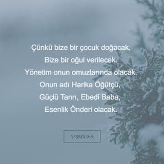 YEŞAYA 9:6-7 - Çünkü bize bir çocuk doğacak,
Bize bir oğul verilecek.
Yönetim onun omuzlarında olacak.
Onun adı Harika Öğütçü, Güçlü Tanrı,
Ebedi Baba, Esenlik Önderi olacak.
Davut'un tahtı ve ülkesi üzerinde egemenlik sürecek.
Egemenliğinin ve esenliğinin büyümesi son bulmayacak.
Egemenliğini adaletle, doğrulukla kuracak
Ve sonsuza dek sürdürecek.
Her Şeye Egemen RAB'bin gayreti bunu sağlayacak.