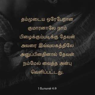 1 யோவான் 4:9-19 - தம்முடைய ஒரேபேறான குமாரனாலே நாம் பிழைக்கும்படிக்கு தேவன் அவரை இவ்வுலகத்திலே அனுப்பினதினால் தேவன் நம்மேல் வைத்த அன்பு வெளிப்பட்டது.
நாம் தேவனிடத்தில் அன்புகூர்ந்ததினால் அல்ல, அவர் நம்மிடத்தில் அன்புகூர்ந்து, நம்முடைய பாவங்களை நிவிர்த்தி செய்கிற கிருபாதாரபலியாகத் தம்முடைய குமாரனை அனுப்பினதினாலே அன்பு உண்டாயிருக்கிறது.
பிரியமானவர்களே, தேவன் இவ்விதமாய் நம்மிடத்தில் அன்புகூர்ந்திருக்க, நாமும் ஒருவரிடத்தில் ஒருவர் அன்புகூரக் கடனாளிகளாயிருக்கிறோம்.
தேவனை ஒருவரும் ஒருபோதும் கண்டதில்லை; நாம் ஒருவரிடத்தில் ஒருவர் அன்புகூர்ந்தால் தேவன் நமக்குள் நிலைத்திருக்கிறார்; அவருடைய அன்பும் நமக்குள் பூரணப்படும்.
அவர் தம்முடைய ஆவியில் நமக்குத் தந்தருளினதினாலே நாம் அவரிலும் அவர் நம்மிலும் நிலைத்திருக்கிறதை அறிந்திருக்கிறோம்.
பிதாவானவர் குமாரனை உலகரட்சகராக அனுப்பினாரென்று நாங்கள் கண்டு சாட்சியிடுகிறோம்.
இயேசுவானவர் தேவனுடைய குமாரனென்று அறிக்கைபண்ணுகிறவன் எவனோ அவனில் தேவன் நிலைத்திருக்கிறார், அவனும் தேவனில் நிலைத்திருக்கிறான்.
தேவன் நம்மேல் வைத்திருக்கிற அன்பை நாம் அறிந்து விசுவாசித்திருக்கிறோம். தேவன் அன்பாகவே இருக்கிறார்; அன்பில் நிலைத்திருக்கிறவன் தேவனில் நிலைத்திருக்கிறான், தேவனும் அவனில் நிலைத்திருக்கிறார்.
நியாயத்தீர்ப்புநாளிலே நமக்குத் தைரியமுண்டாயிருக்கத்தக்கதாக அன்பு நம்மிடத்தில் பூரணப்படுகிறது; ஏனென்றால், அவர் இருக்கிறபிரகாரமாக நாமும் இவ்வுலகத்தில் இருக்கிறோம்.
அன்பிலே பயமில்லை; பூரண அன்பு பயத்தைப் புறம்பே தள்ளும்; பயமானது வேதனையுள்ளது, பயப்படுகிறவன் அன்பில் பூரணப்பட்டவன் அல்ல.
அவர் முந்தி நம்மிடத்தில் அன்புகூர்ந்தபடியால் நாமும் அவரிடத்தில் அன்புகூருகிறோம்.