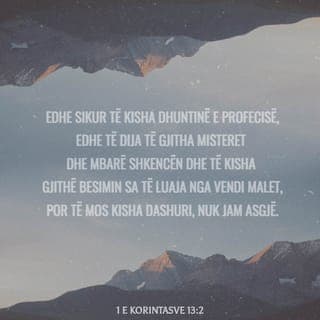 1 Korintasve 13:2 - Edhe sikur të kisha dhuntinë e profecisë,
të njihja të gjitha të fshehtat,
të zotëroja të gjitha dijet,
dhe të kisha gjithë besimin
për të lëvizur malet prej vendit,
por të mos kisha dashuri,
nuk do të isha asgjë.