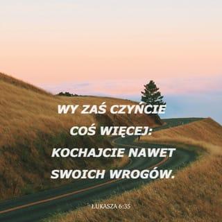 Łukasza 6:35 - Wy zaś czyńcie coś więcej: Kochajcie nawet swoich wrogów. Wyświadczajcie im dobro i pożyczajcie im, nie oczekując w zamian niczego. Wasza nagroda w niebie będzie wtedy wielka i będziecie zachowywać się tak, jak przystoi dzieciom Boga. On przecież jest dobry również dla ludzi niewdzięcznych i złych!