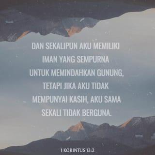 1 Korintus 13:2 - Kalau pun aku memiliki kemampuan rohani untuk menyampaikan pesan dari Allah,
dan diberi pengetahuan sampai aku bisa mengerti segala sesuatu, bahkan rencana-rencana Allah yang rahasia,
juga diberi keyakinan yang besar sampai bisa memindahkan gunung,
tetapi kalau aku tidak mengasihi orang lain, maka semua kemampuan hebatku itu sama sekali tidak bermanfaat!