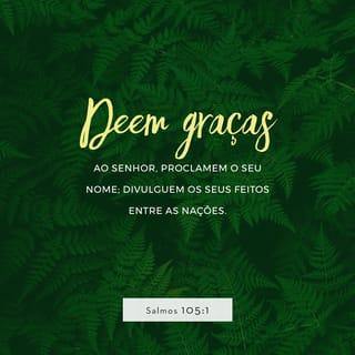 Salmos 105:1-3 - Agradeçam a Deus, o SENHOR,
anunciem a sua grandeza
e contem às nações
as coisas que ele fez.
Cantem a Deus, cantem louvores a ele,
falem dos seus atos maravilhosos.
Tenham orgulho daquilo
que o Santo Deus tem feito.
Que fique alegre o coração
de todos os que adoram
a Deus, o SENHOR!