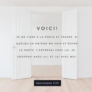 Apocalypse 3:20 - Voici, je me tiens à la porte, et je frappe. Si quelqu’un entend ma voix et ouvre la porte, j’entrerai chez lui, je souperai avec lui, et lui avec moi.