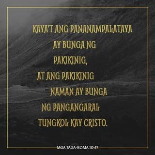 Mga Taga-Roma 10:17-21 - Kaya't ang pananampalataya ay bunga ng pakikinig, at ang pakikinig naman ay bunga ng pangangaral tungkol kay Cristo.
Subalit ang tanong ko'y ganito: Hindi kaya sila nakapakinig? Oo, sila'y nakapakinig! Sapagkat nasusulat,
“Abot sa lahat ng dako ang kanilang tinig,
balita ay umaabot hanggang sa dulo ng daigdig.”
Ito pa ang isa kong tanong: Hindi kaya nakaunawa ang bansang Israel? Noon pa man ay sinabi na ni Moises,
“Gagamitin ko ang mga taong di man lamang isang bansa
upang kayo'y inggitin,
gagamitin ko ang isang bansang hangal
upang kayo'y galitin.”
Buong tapang namang ipinahayag ni Isaias,
“Natagpuan ako ng mga hindi naghahanap sa akin.
Nagpahayag ako sa mga hindi nag-uusisa tungkol sa akin.”
Subalit tungkol naman sa Israel ay sinabi niya,
“Buong maghapong nakaunat ang aking mga kamay
sa isang bansang suwail at rebelde!”