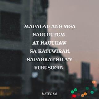 Mateo 5:5-12 - “Mapalad ang mga mapagpakumbabá,
sapagkat mamanahin nila ang daigdig.
“Mapalad ang mga nagugutom at nauuhaw sa katuwiran,
sapagkat sila'y bubusugin.
“Mapalad ang mga mahabagin,
sapagkat kahahabagan sila ng Diyos.
“Mapalad ang mga may malinis na puso,
sapagkat makikita nila ang Diyos.
“Mapalad ang mga gumagawa ng paraan para sa kapayapaan,
sapagkat sila'y ituturing na mga anak ng Diyos.
“Mapalad ang mga inuusig nang dahil sa kanilang pagsunod sa kalooban ng Diyos,
sapagkat mapapabilang sila sa kaharian ng langit.
“Mapalad ang mga nilalait at inuusig ng mga tao, at pinaparatangan ng lahat ng uri ng kasamaan na pawang kasinungalingan nang dahil sa akin. Magsaya kayo at magalak sapagkat malaki ang inyong gantimpala sa langit. Gayundin ang ginawa ng mga tao sa mga propetang nauna sa inyo.”