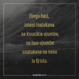 Rum 10:17-21 - Basi imani, chanzo chake ni kusikia; na kusikia huja kwa neno la Kristo. Lakini nasema, Je! Wao hawakusikia? Naam, wamesikia,
Sauti yao imeenea duniani mwote,
Na maneno yao hata miisho ya ulimwengu.
Lakini nasema, Je! Waisraeli hawakufahamu? Kwanza Musa anena,
Nitawatia wivu kwa watu ambao si taifa,
Kwa taifa lisilo na fahamu nitawaghadhibisha.
Na Isaya anao ujasiri mwingi, asema,
Nalipatikana nao wasionitafuta,
Nalidhihirika kwao wasioniulizia.
Lakini kwa Israeli asema, Mchana kutwa naliwanyoshea mikono watu wasiotii na wakaidi.