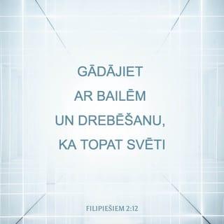 Filipiešiem 2:12-15 - Tātad, mani mīļie, tā kā jūs vienumēr esat paklausījuši, nevis manā klātbūtnē vien, bet tagad daudz vairāk manā prombūtnē, gādājiet ar bailēm un drebēšanu, ka topat svēti. Jo Dievs ir tas, kas jums dod gribu un veiksmi pēc Sava labā prāta. Dariet visu bez kurnēšanas un šaubīšanās, lai jūs būtu nevainojami un šķīsti, nepeļami Dieva bērni sabojātas un samaitātas paaudzes vidū, un tanī mirdzētu kā spīdekļi pasaulē