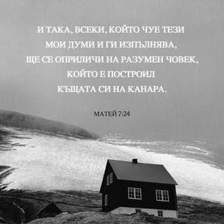Матей 7:24-29 - И тъй, всеки, който чуе тия Мои думи и ги изпълнява, ще се оприличи на разумен човек, който е построил къщата си на канара;
и заваля дъждът, придойдоха реките, духнаха ветровете, и устремиха се върху тая къща; но тя не падна, защото бе основана на канара. И всеки, който чуе тези Мои думи и не ги изпълнява, ще се оприличи на неразумен човек, който построи къщата си на пясък; и заваля дъждът, придойдоха реките и духнаха ветровете, и устремиха се върху тая къща; и тя падна, и падането й бе голямо. И когато свърши Исус тия думи, народът се чудеше на учението Му; защото ги поучаваше като един, който има власт, а не като техните книжници.