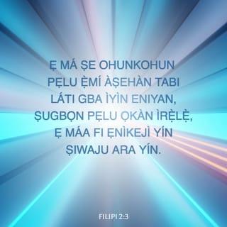 Filp 2:3-11 - Ẹ máṣe fi ìja tabi ogo asan ṣe ohunkohun: ṣugbọn ni irẹlẹ ọkàn ki olukuluku ro awọn ẹlomiran si ẹniti o san ju on tikararẹ̀ lọ.
Ki olukuluku nyin ki o máṣe wo ohun tirẹ̀, ṣugbọn olukuluku ohun ti ẹlomiran.
Ẹ ni ero yi ninu nyin, eyi ti o ti wà pẹlu ninu Kristi Jesu:
Ẹniti o tilẹ jẹ aworan Ọlọrun, ti kò ka a si iwọra lati ba Ọlọrun dọgba:
Ṣugbọn o bọ́ ogo rẹ̀ silẹ, o si mu awọ̀ iranṣẹ, a si ṣe e ni awòran enia.
Nigbati a si ti ri i ni ìri enia, o rẹ̀ ara rẹ̀ silẹ, o si tẹriba titi di oju ikú, ani ikú ori agbelebu.
Nitorina Ọlọrun pẹlu si ti gbé e ga gidigidi, o si ti fi orukọ kan fun u ti o bori gbogbo orukọ:
Pe, li orukọ Jesu ni ki gbogbo ẽkun ki o mã kunlẹ, awọn ẹniti mbẹ li ọrun, ati awọn ẹniti mbẹ ni ilẹ, ati awọn ẹniti mbẹ nisalẹ ilẹ;
Ati pe ki gbogbo ahọn ki o mã jẹwọ pe, Jesu Kristi ni Oluwa, fun ogo Ọlọrun Baba.