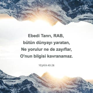 YEŞAYA 40:28-31 - Bilmiyor musun, duymadın mı?
Ebedi Tanrı, RAB, bütün dünyayı yaratan,
Ne yorulur ne de zayıflar,
O'nun bilgisi kavranamaz.
Yorulanı güçlendirir,
Takati olmayanın kudretini artırır.
Gençler bile yorulup zayıf düşer,
Yiğitler tökezleyip düşerler.
RAB'be umut bağlayanlarsa taze güce kavuşur,
Kanat açıp yükselirler kartallar gibi.
Koşar ama zayıf düşmez,
Yürür ama yorulmazlar.