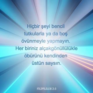 FİLİPİLİLER 2:1-2-4 - Böylece Mesih'ten gelen bir cesaret, sevgiden doğan bir teselli ve Ruh'la bir paydaşlık varsa, yürekten bir sevgi ve sevecenlik varsa, aynı düşüncede, sevgide, ruhta ve amaçta birleşerek sevincimi tamamlayın. Hiçbir şeyi bencil tutkularla ya da boş övünmeyle yapmayın. Her biriniz alçakgönüllülükle öbürünü kendinden üstün saysın. Yalnız kendi yararını değil, başkalarının yararını da gözetsin.