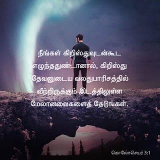 கொலோசெயர் 3:1-4 - நீங்கள் கிறிஸ்துவுடன்கூட எழுந்ததுண்டானால், கிறிஸ்து தேவனுடைய வலதுபாரிசத்தில் வீற்றிருக்கும் இடத்திலுள்ள மேலானவைகளைத் தேடுங்கள்.
பூமியிலுள்ளவைகளையல்ல, மேலானவைகளையே நாடுங்கள்.
ஏனென்றால், நீங்கள் மரித்தீர்கள், உங்கள் ஜீவன் கிறிஸ்துவுடனே தேவனுக்குள் மறைந்திருக்கிறது.
நம்முடைய ஜீவனாகிய கிறிஸ்து வெளிப்படும்போது, நீங்களும் அவரோடேகூட மகிமையிலே வெளிப்படுவீர்கள்.
