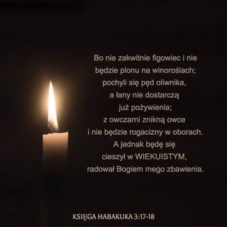 Habakkuk 3:17-18 - Although the fig tree shall not blossom,
Neither shall fruit be in the vines;
The labour of the olive shall fail,
And the fields shall yield no meat;
The flock shall be cut off from the fold,
And there shall be no herd in the stalls:
Yet I will rejoice in the LORD,
I will joy in the God of my salvation.