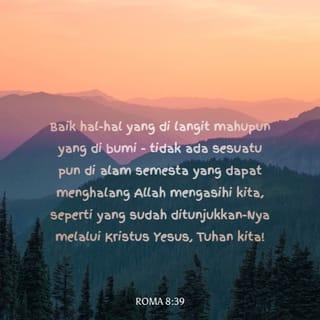 ROMA 8:38-39 - Aku yakin bahawa tiada sesuatu pun dapat menghalang Kristus mengasihi kita: baik kematian mahupun kehidupan, baik malaikat mahupun penguasa lain di angkasa, baik hal-hal yang berlaku sekarang mahupun pada masa yang akan datang; baik hal-hal yang di langit mahupun yang di bumi - tidak ada sesuatu pun di alam semesta yang dapat menghalang Allah mengasihi kita, seperti yang sudah ditunjukkan-Nya melalui Kristus Yesus, Tuhan kita!