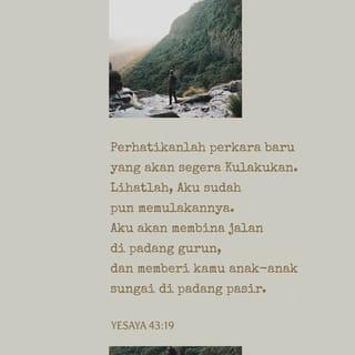 YESAYA 43:18-21 - Tetapi TUHAN berfirman,
“Jangan ingat akan peristiwa lalu,
jangan kenang perkara yang sudah-sudah.
Perhatikanlah perkara baru yang akan segera Kulakukan.
Lihatlah, Aku sudah pun memulakannya.
Aku akan membina jalan di padang gurun,
dan memberi kamu anak-anak sungai di padang pasir.
Bahkan haiwan liar akan menghormati Aku,
serigala dan burung unta akan memuji Aku
apabila Aku mengalirkan anak-anak sungai di padang gurun,
untuk memberikan minuman kepada umat pilihan-Ku.
Merekalah umat yang telah Kujadikan milik-Ku sendiri,
mereka akan menyanyikan pujian untuk Aku.”