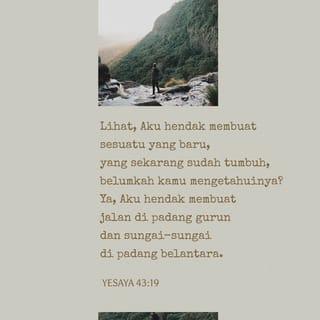 Yesaya 43:18-21 - firman-Nya: ”Janganlah ingat-ingat hal-hal yang dahulu,
dan janganlah perhatikan hal-hal yang dari zaman purbakala!
Lihat, Aku hendak membuat sesuatu yang baru,
yang sekarang sudah tumbuh, belumkah kamu mengetahuinya?
Ya, Aku hendak membuat jalan di padang gurun
dan sungai-sungai di padang belantara.
Binatang hutan akan memuliakan Aku,
serigala dan burung unta,
sebab Aku telah membuat air memancar di padang gurun
dan sungai-sungai di padang belantara,
untuk memberi minum umat pilihan-Ku;
umat yang telah Kubentuk bagi-Ku akan memberitakan kemasyhuran-Ku.”