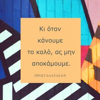 ΠΡΟΣ ΓΑΛΑΤΑΣ 6:8-15 - Έτσι, όποιος σπέρνει στον αγρό των αμαρτωλών επιθυμιών του, θα θερίσει από εκεί ως καρπό την καταστροφή. Όποιος όμως σπέρνει στον αγρό του Πνεύματος, αυτός θα θερίσει ως καρπό του Πνεύματος την αιώνια ζωή.
Κι όταν κάνουμε το καλό, ας μην αποκάμουμε. Γιατί, αν αντέξουμε ως το τέλος, θα θερίσουμε τον καρπό στον κατάλληλο καιρό. Όσο έχουμε, λοιπόν, ακόμα την ευκαιρία, ας κάνουμε το καλό σε όλους, και κυρίως σ’ αυτούς που έχουν την ίδια πίστη μ’ εμάς.
Προσέξτε μέ πόσο μεγάλα γράμματα σας γράφω τώρα με το ίδιο μου το χέρι. Όσοι θέλουν ν’ αποκτήσουν καλή φήμη στους ανθρώπους, αυτοί σας υποχρεώνουν να περιτέμνεστε με μόνο στόχο να μην καταδιώκονται από τους Ιουδαίους εξαιτίας του σταυρού του Χριστού. Άλλωστε ούτε κι αυτοί που επιμένουν στην περιτομή τηρούν το νόμο. Απλώς θέλουν να περιτέμνεστε εσείς, για να καυχηθούν ότι σας κατάφεραν να το κάνετε. Όσο για μένα, δεν θέλω άλλη αφορμή για καύχηση εκτός από το σταυρό του Κυρίου μας Ιησού Χριστού, το σταυρό που πάνω του ο κόσμος πέθανε για μένα κι εγώ για τον κόσμο. Για όσους ανήκουν στον Ιησού Χριστό δεν έχει καμιά σημασία ούτε το να κάνεις περιτομή ούτε το να μην κάνεις, αλλά όλοι είναι νέα δημιουργήματα του Θεού.