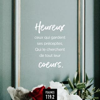 Psaumes 119:1-16 - Heureux ceux qui sont intègres dans leur voie,
Qui marchent selon la loi de l’Éternel!
Heureux ceux qui gardent ses préceptes,
Qui le cherchent de tout leur cœur,
Qui ne commettent point d’iniquité,
Et qui marchent dans ses voies!
Tu as prescrit tes ordonnances,
Pour qu’on les observe avec soin.
Puissent mes actions être bien réglées,
Afin que je garde tes statuts!
Alors je ne rougirai point,
A la vue de tous tes commandements.
Je te louerai dans la droiture de mon cœur,
En apprenant les lois de ta justice.
Je veux garder tes statuts:
Ne m’abandonne pas entièrement!
Comment le jeune homme rendra-t-il pur son sentier?
En se dirigeant d’après ta parole.
Je te cherche de tout mon cœur:
Ne me laisse pas égarer loin de tes commandements!
Je serre ta parole dans mon cœur,
Afin de ne pas pécher contre toi.
Béni sois-tu, ô Éternel!
Enseigne-moi tes statuts!
De mes lèvres j’énumère
Toutes les sentences de ta bouche.
Je me réjouis en suivant tes préceptes,
Comme si je possédais tous les trésors.
Je médite tes ordonnances,
J’ai tes sentiers sous les yeux.
Je fais mes délices de tes statuts,
Je n’oublie point ta parole.
