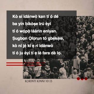KỌRINTI KINNI 10:13 - Kò sí ìdánwò kan tí ó dé ba yín bíkòṣe irú èyí tí ó wọ́pọ̀ láàrin eniyan. Ṣugbọn Ọlọrun tó gbẹ́kẹ̀lé, kò ní jẹ́ kí ẹ rí ìdánwò tí ó ju èyí tí ẹ lè fara dà lọ. Ṣugbọn ní àkókò ìdánwò, yóo pèsè ọ̀nà àbáyọ, yóo sì mú kí ẹ lè fara dà á.