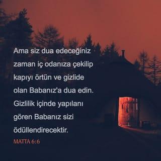 MATTA 6:6-8 - Ama siz dua edeceğiniz zaman iç odanıza çekilip kapıyı örtün ve gizlide olan Babanız'a dua edin. Gizlilik içinde yapılanı gören Babanız sizi ödüllendirecektir. Dua ettiğinizde, putperestler gibi boş sözler tekrarlayıp durmayın. Onlar söz kalabalığıyla seslerini duyurabileceklerini sanırlar. Siz onlara benzemeyin! Çünkü Babanız nelere gereksinmeniz olduğunu siz daha O'ndan dilemeden önce bilir.