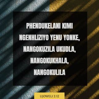 UJoweli 2:12-32 - USimakade uyakhuluma uthi:
“Ngisho namanje buyelani kimi
ngenhliziyo yenu nonke,
ngokuzila ukudla, ngokukhala, nangokulila.”
Dabulani izinhliziyo zenu,
hhayi izingubo zenu,
nibuyele kuSimakade uNkulunkulu wenu,
ngokuba unomusa nesihawu,
uyephuza ukuthukuthela,
unesihe nothando olungenamkhawulo,
uyaxolela angabe esajezisa.
Ngubani owaziyo uma engabuya axolele,
ashiye isibusiso emva kwakhe,
kube ngumnikelo wokusanhlamvu nowokuphuzwayo
kuSimakade uNkulunkulu wenu na?
Bethani uphondo eZiyoni,
nimemezele usuku olungcwele lokuzila ukudla,
nibize umhlangano.
Qoqani abantu, ningcwelise umhlangano,
niqoqe amalunga,
izingane nezinsana ezisancela.
Umyeni makaphume ekamelweni lakhe
nomlobokazi emgonqweni wakhe.
Abaphristi, izikhonzi zikaSimakade,
mabakhale phakathi kompheme ne-althare, bathi:
“Hawukela abantu bakho, Simakade,
ungalenzi ifa lakho libe yinto
yokuthukwa nenhlekisa,
kungani kufanele bathi
phakathi kwabezizwe:
‘Uphi uNkulunkulu wabo na?’ ”
USimakade walihawukela izwe lakhe,
waba nesihe kubantu bakhe.
USimakade waphendula wathi kubantu bakhe:
“Bhekani-ke, ngiyakunithumelela okusanhlamvu,
iwayini elisha namafutha amasha,
niyakusutha ngakho,
ngingabe ngisanenza inhlekisa ezizweni.
Ngiyakuyidudulela kude nani
impi yasenyakatho,
ngiyixoshele ezweni eligagadekile neliyincithakalo,
ubuso bayo bubheke
ngasolwandle empumalanga,
ingemuva layo lifulathele
ngasolwandle entshonalanga,
ukunuka kwayo kukhuphuke,
kwenyuke nephunga layo elibi,
ngokuba wenze izinto ezinkulu.
“Lizwe, ungesabi;
jabula uthokoze,
ngokuba uSimakade wenzile izinto ezinkulu.
Zilwane zasendle, ningesabi,
ngokuba amadlelo ehlane aluhlaza,
impela nezihlahla zithela izithelo,
umkhiwane nomvini kuthele kakhulu.
Jabulani, bantu baseZiyoni,
nithokoze kuSimakade uNkulunkulu wenu,
ngokuba unipha imvula
yokuqala ngokulunga,
uninisele imvula yokuqala
neyakamuva ngenyanga yokuqala.
Izibuya ziyakugcwala okusanhlamvu,
izikhamo ziphuphume iwayini
elisha namafutha amasha.
“Ngiyakunibuyisela iminyaka okwadla ngayo isikhonyane,
amaqhwagi, isibotho nenkasa,
impi yami enkulu engayithumela kini.
Impela niyakudla nisuthe,
nilidumise igama likaSimakade uNkulunkulu wenu
onenzele okumangalisayo;
abantu bami abayukujabha ingunaphakade.
Niyakukwazi ukuthi ngiphakathi kuka-Israyeli,
nokuthi Mina nginguSimakade uNkulunkulu wenu,
akekho omunye;
abantu bami abayukujabha
kuze kube phakade.
“Kuyakuthi kamuva ngithululele uMoya wami
phezu kwabo bonke abantu.
Amadodana namadodakazi enu ayakuphrofetha,
abadala benu baphuphe amaphupho,
izinsizwa zenu zibone imibono.
Ngalezo zinsuku ngiyakuthululela uMoya wami
naphezu kwezinceku nezincekukazi.
Ngiyakuveza izimangaliso ezulwini nasemhlabeni,
igazi, umlilo nezikhatha zentuthu.
Ilanga liyakuphenduka ubumnyama,
inyanga ibe yigazi,
lungakafiki usuku olukhulu
nolwesabekayo lukaSimakade.
Kepha kuyakuthi bonke
ababiza igama likaSimakade baphunyuke,
ngokuba entabeni iZiyoni naseJerusalema
kuyakuba khona abasindileyo
njengoba eshilo uSimakade,
labo abayakubizwa nguSimakade.”