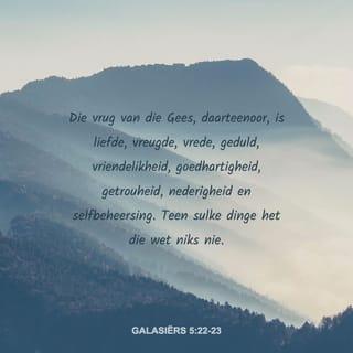 GALASIËRS 5:19-26 - Die praktyke van die sondige natuur is algemeen bekend: onsedelikheid, onreinheid, losbandigheid, afgodsdiens, towery, vyandskap, haat, naywer, woede, rusies, verdeeldheid, skeuring, afguns, dronkenskap, uitspattigheid en al dergelike dinge. Ek waarsku julle soos ek julle al vroeër gewaarsku het: Wie hom aan sulke dinge skuldig maak, sal nie die koninkryk van God as erfenis verkry nie.
Die vrug van die Gees, daarteenoor, is liefde, vreugde, vrede, geduld, vriendelikheid, goedhartigheid, getrouheid, nederigheid en selfbeheersing. Teen sulke dinge het die wet niks nie. Dié wat aan Christus Jesus behoort, het hulle sondige natuur met al sy hartstogte en begeertes gekruisig. Ons lewe deur die Gees; laat die Gees nou ook ons gedrag bepaal. Ons moenie verwaand wees, mekaar uittart of op mekaar afgunstig wees nie.