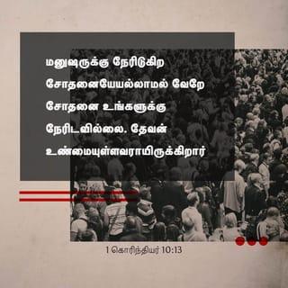 1 கொரிந்தியர் 10:13 - உங்களுக்கு நேரிட்ட சோதனைகள் பொதுவாக மனிதனுக்கு நேரிடுகிறவைகளே. இறைவன் உங்களுக்கு உண்மையுள்ளவராயிருக்கிறார்; ஆகவே உங்களால் தாங்கமுடியாத அளவுக்கு நீங்கள் சோதனைக்குள்ளாக அவர் இடங்கொடுக்கமாட்டார். ஆயினும் நீங்கள் சோதனைக்குட்படும்போது, நீங்கள் அதிலிருந்து தப்பித்துக் கொள்ளக்கூடிய ஒரு வழியையும் அவர் ஏற்படுத்தித் தருவார். அதனால், உங்களுக்கு அதைத் தாங்கிக்கொள்ளக் கூடியதாயிருக்கும்.