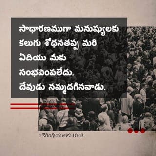 1 కొరింతీ పత్రిక 10:13 - ఇప్పటి వరకూ మీరు ఎదుర్కొన్న పరీక్షలు సాధారణంగా మనుషులందరికీ కలిగేవే. దేవుడు నమ్మదగినవాడు. సహించడానికి మీకున్న సామర్ధ్యం కంటే మించిన పరీక్షలు మీకు రానివ్వడు. అంతేకాదు, సహించడానికి వీలుగా ఆ కష్టంతో బాటు దానినుండి తప్పించుకునే మార్గం కూడా మీకు ఏర్పాటు చేస్తాడు.