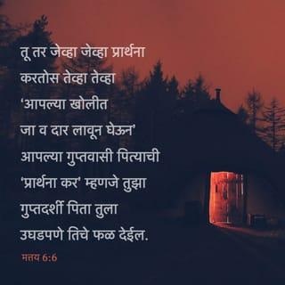 मत्तय 6:6-8 - तू तर जेव्हा जेव्हा प्रार्थना करतोस तेव्हा तेव्हा ‘आपल्या खोलीत जा व दार लावून घेऊन’ आपल्या गुप्तवासी पित्याची ‘प्रार्थना कर’ म्हणजे तुझा गुप्तदर्शी पिता तुला उघडपणे तिचे फळ देईल.
तुम्ही प्रार्थना करता तेव्हा परराष्ट्रीयांसारखी व्यर्थ बडबड करू नका; आपण पुष्कळ बोललो म्हणजे आपले मागणे मान्य होईल असे त्यांना वाटते.
तुम्ही त्यांच्यासारखे होऊ नका, कारण तुमच्या गरजा काय आहेत हे तुमचा पिता, तुम्ही त्याच्याकडे मागण्यापूर्वीच जाणून आहे.