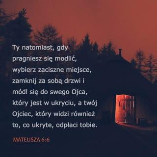 Mateusza 6:5-6 - Również gdy się modlisz, nie bądź jak obłudnicy. Ci bowiem lubią się modlić w synagogach i na rogach głównych ulic, aby się pokazać ludziom. Zapewniam was, odbierają swą całą zapłatę. Ty natomiast, gdy pragniesz się modlić, wybierz zaciszne miejsce, zamknij za sobą drzwi i módl się do swego Ojca, który jest w ukryciu, a twój Ojciec, który widzi również to, co ukryte, odpłaci tobie.