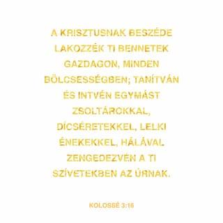 Kolossé 3:16-17 - Krisztus beszéde lakjék bennetek gazdagon úgy, hogy tanítsátok egymást teljes bölcsességgel, és intsétek egymást zsoltárokkal, dicséretekkel, lelki énekekkel; hálaadással énekeljetek szívetekben Istennek. Amit pedig szóltok vagy tesztek, mind az Úr Jézus nevében tegyétek, hálát adva az Atya Istennek őáltala.