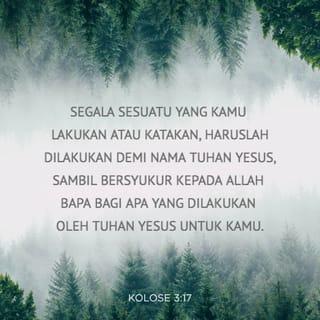 KOLOSE 3:16-17 - Hendaklah ajaran Kristus yang penuh berkat meresap di hati kamu. Hendaklah kamu saling mengajar dan menasihati dengan segala kebijaksanaan. Nyanyikanlah mazmur, nyanyian pujian, dan lagu rohani. Bernyanyilah untuk Allah dengan perasaan syukur di dalam hati. Segala sesuatu yang kamu lakukan atau katakan, haruslah dilakukan demi nama Tuhan Yesus, sambil bersyukur kepada Allah Bapa bagi apa yang dilakukan oleh Tuhan Yesus untuk kamu.